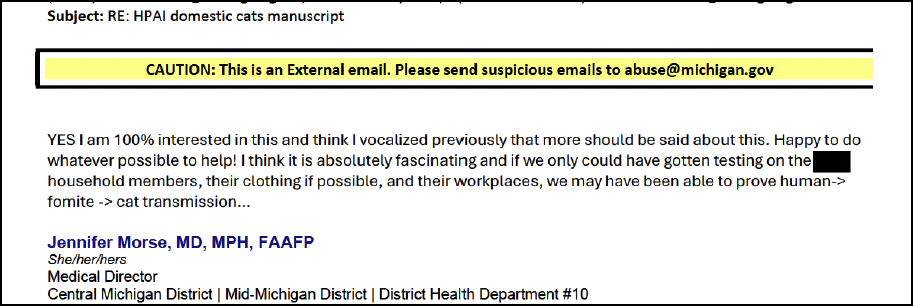 A screenshot of an email that reads: "Subject: RE: HPAI domestic cats manuscript / YES I am 100% interested in this and think I vocalized previously that more should be said about this. Happy to do whatever possible to help! I think it is absolutely fascinating and if we only could have gotten testing on the [REDACTED] household members, their clothing if possible, their workplaces, we may have been able to prove human -> fomite -> cat transmission… / Jennifer Morse, MD, MPH, FAAFP / she/her/hers / Medical Director / Central Michigan District | Mid-Michigan District | District Health Department #10”