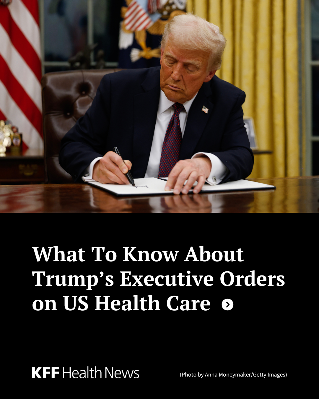 A photo of President Donald Trump signing an executive order in the Oval Office. Below the photo is the text, "What To Know About Trump’s Executive Orders on US Health Care", the KFF Health News logo, and the photo credit information, "Photo by Anna Moneymaker/Getty Images.