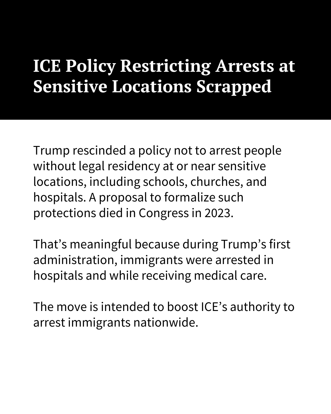 White text on a black background at the top of the image reads, "ICE Policy Restricting Arrests at Sensitive Locations Scrapped." Black text on a white background underneath reads: "Trump rescinded a policy not to arrest people without legal residency at or near sensitive locations, including schools, churches, and hospitals. A proposal to formalize such protections died in Congress in 2023. That’s meaningful because during Trump’s first administration, immigrants were arrested in hospitals and while receiving medical care. The move is intended to boost ICE’s authority to arrest immigrants nationwide."