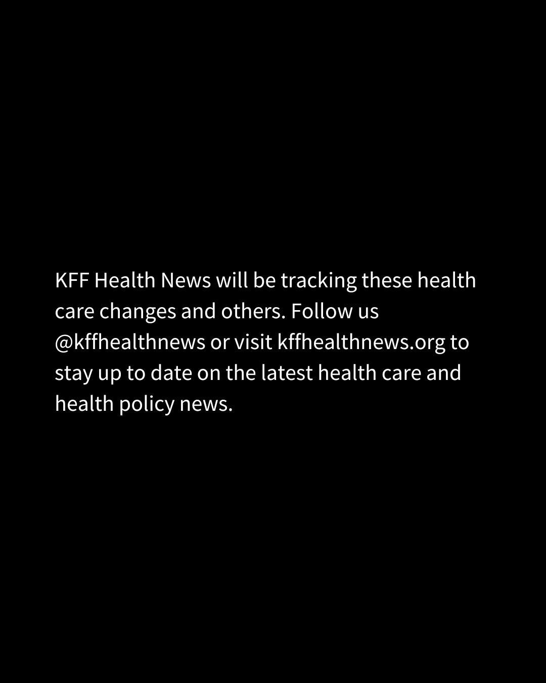 White text on a black background reads, "KFF Health News will be tracking these health care changes and others. Follow us @kffhealthnews or visit kffhealthnews.org to stay up to date on the latest health care and health policy news."