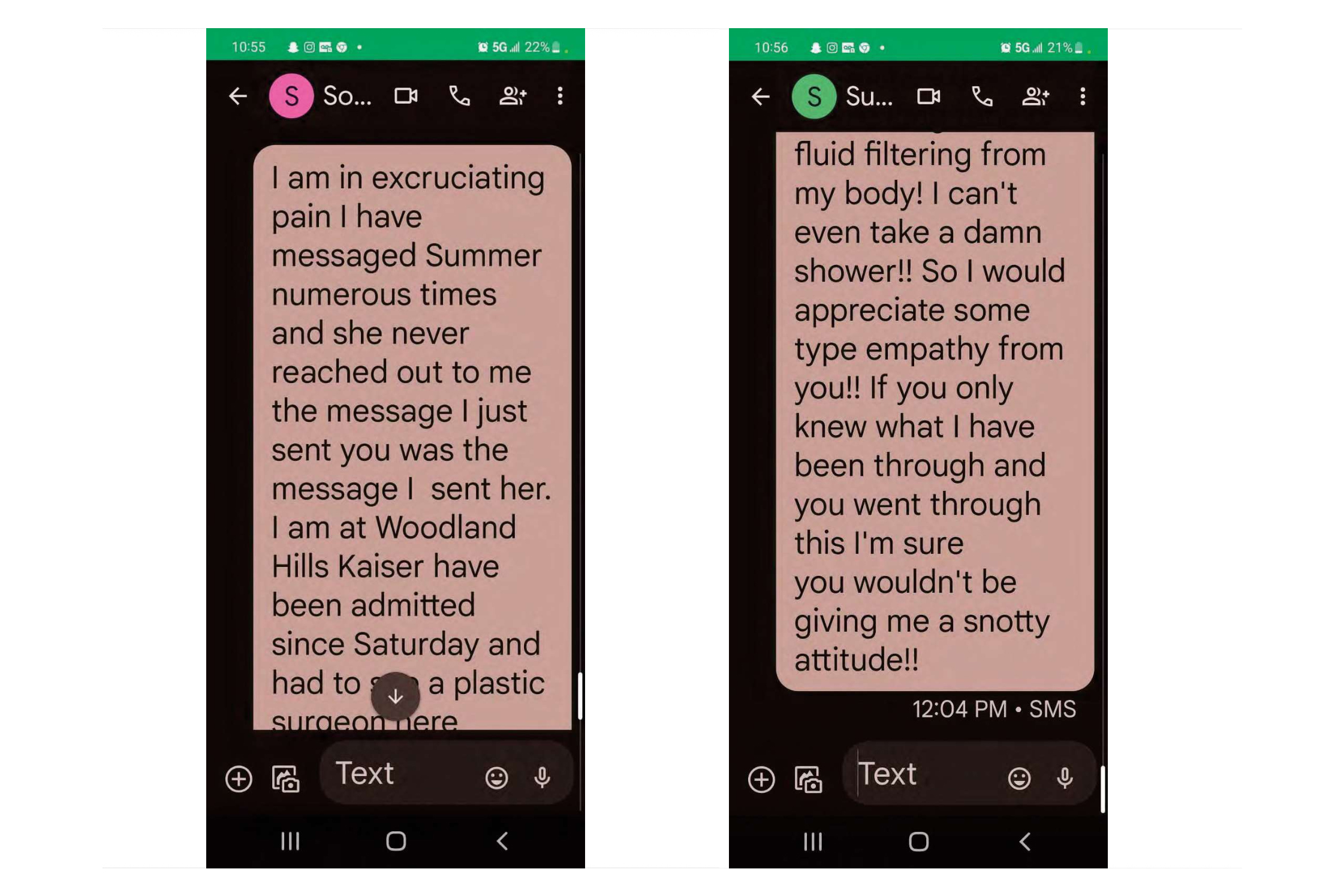 Screenshots of two text conversations are show side by side. The first reads, "I am in excruciating pain I have messaged Summer numerous times and she never reached out to me the message I just sent you was the message I sent her. I am at Woodland Hills Kaiser and have been admitted since Saturday and had to see a plastic surgeon here..." The second reads, "...fluid filtering from my body! I can't even take a damn shower!! So I would appreciate some type empathy from you!! If you only knew what I have been through and you went through this I'm sure you wouldn't be giving me a snotty attitude!!"